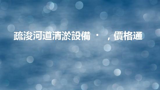疏浚河道清淤設備，價格通明刨析！